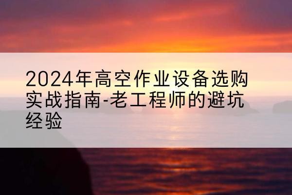 掇刀高空作业升降机厂家推荐-2024年高空作业设备选购实战指南-老工程师的避坑经验