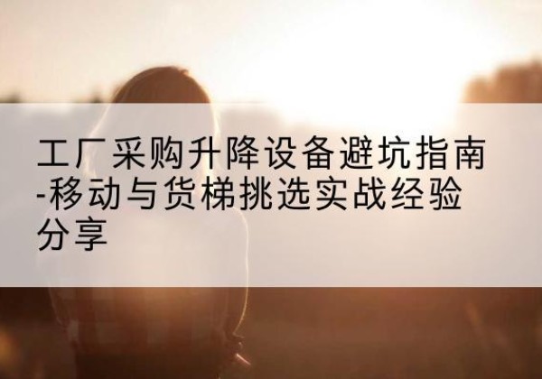 掇刀移动式升降机怎么选-工厂采购升降设备避坑指南-移动与货梯挑选实战经验分享