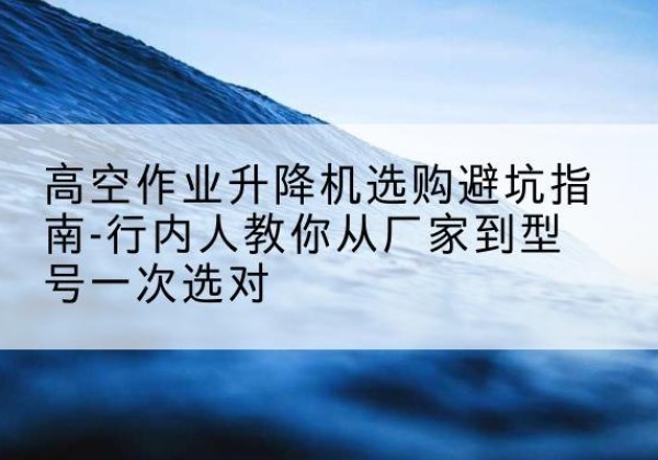掇刀升降平台厂家-高空作业升降机选购避坑指南-行内人教你从厂家到型号一次选对