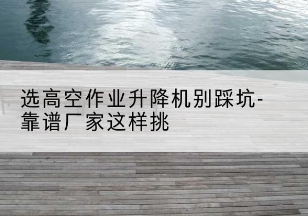 掇刀剪叉式升降机厂家-选高空作业升降机别踩坑-靠谱厂家这样挑