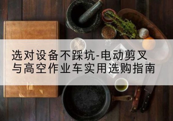 掇刀电动剪叉升降平台怎么选-选对设备不踩坑-电动剪叉与高空作业车实用选购指南