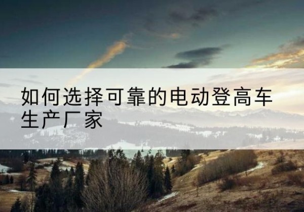 掇刀电动登高车厂家-如何选择可靠的电动登高车生产厂家