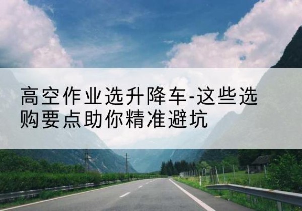 掇刀升降车厂家-高空作业选升降车-这些选购要点助你*避坑