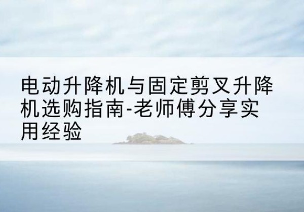 掇刀电动升降机怎么选-电动升降机与固定剪叉升降机选购指南-老师傅分享实用经验