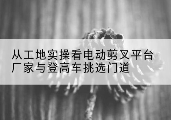 掇刀电动剪叉升降平台厂家-从工地实操看电动剪叉平台厂家与登高车挑选门道