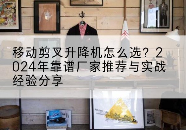 掇刀升降平台厂家推荐-移动剪叉升降机怎么选？2024年靠谱厂家推荐与实战经验分享